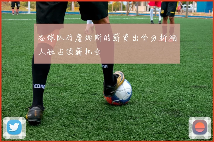 各球队对詹姆斯的薪资出价分析湖人独占顶薪机会