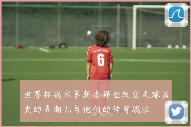 世界杯战术革新者那些改变足球历史的弄潮儿与他们的传奇战法
