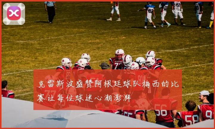 克雷斯波盛赞阿根廷球队梅西的比赛让每位球迷心潮澎湃