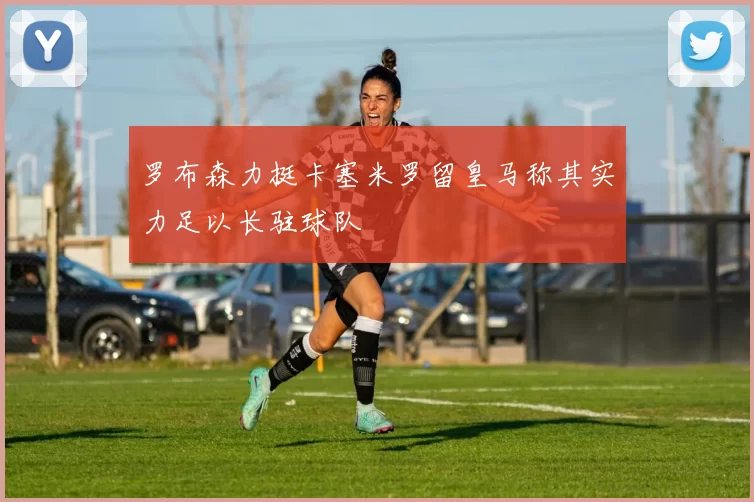 罗布森力挺卡塞米罗留皇马称其实力足以长驻球队