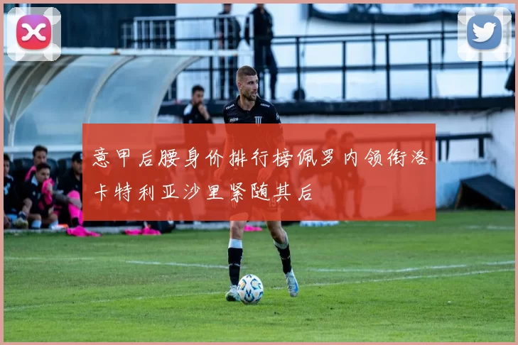 意甲后腰身价排行榜佩罗内领衔洛卡特利亚沙里紧随其后