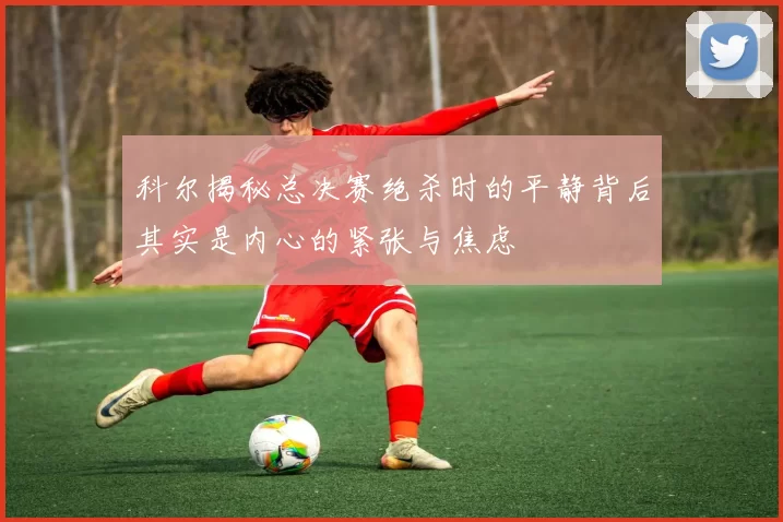 科尔揭秘总决赛绝杀时的平静背后其实是内心的紧张与焦虑