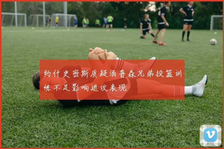 约什史密斯质疑汤普森兄弟投篮训练不足影响进攻表现