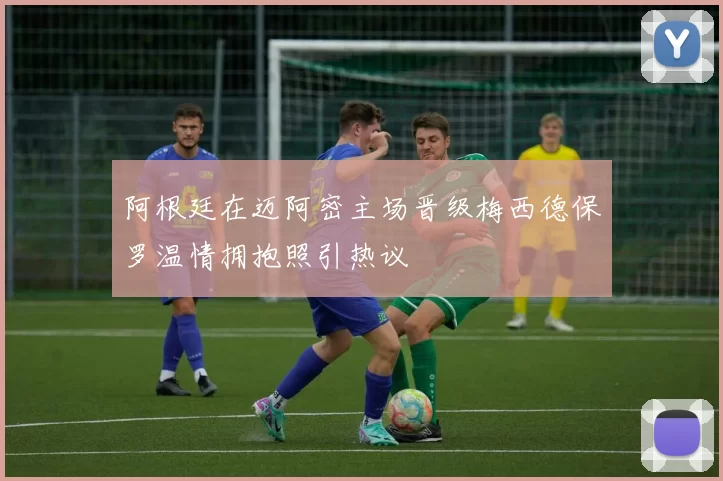 阿根廷在迈阿密主场晋级梅西德保罗温情拥抱照引热议