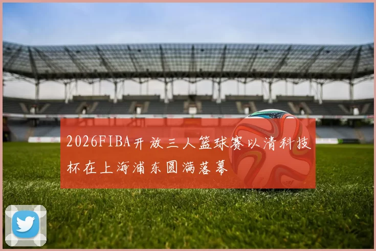 2026FIBA开放三人篮球赛以清科技杯在上海浦东圆满落幕